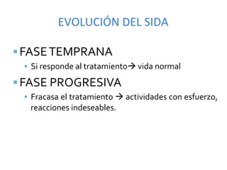EVOLUCIÓN	
  DEL	
  SIDA	
  

§ FASE	
  TEMPRANA	
  
  §  Si	
  responde	
  al	
  tratamientoà	
  vida	
  normal	
  

§ FASE	
  PROGRESIVA	
  
  §  Fracasa	
   el	
   tratamiento	
   à	
   actividades	
   con	
   esfuerzo,	
  
    reacciones	
  indeseables.	
  
 