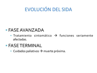 EVOLUCIÓN	
  DEL	
  SIDA	
  


§  FASE	
  AVANZADA	
  
   §  Tratamiento	
   sintomático	
   à	
   funciones	
   seriamente	
  
     afectadas.	
  

§  FASE	
  TERMINAL	
  
   §  Cuidados	
  paliativos	
  à	
  muerte	
  próxima.	
  
 