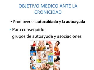 OBJETIVO	
  MEDICO	
  ANTE	
  LA	
  
             CRONICIDAD	
  
§ Promover	
  el	
  autocuidado	
  y	
  la	
  autoayuda	
  
§  Para	
  conseguirlo:	
  	
  
 	
  grupos	
  de	
  autoayuda	
  y	
  asociaciones	
  
 