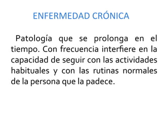 ENFERMEDAD	
  CRÓNICA	
  

	
   Patología	
   que	
   se	
   prolonga	
   en	
   el	
  
    tiempo.	
  Con	
   frecuencia	
   interﬁere	
   en	
   la	
  
    capacidad	
   de	
   seguir	
   con	
   las	
   actividades	
  
    habituales	
   y	
   con	
   las	
   rutinas	
   normales	
  
    de	
  la	
  persona	
  que	
  la	
  padece.	
  
 