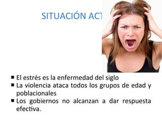 SITUACIÓN	
  ACTUAL	
  




¡ El	
  estrés	
  es	
  la	
  enfermedad	
  del	
  siglo	
  
¡ La	
  violencia	
  ataca	
  todos	
  los	
  grupos	
  de	
  edad	
  y	
  
   poblacionales	
  
¡ Los	
   gobiernos	
   no	
   alcanzan	
   a	
   dar	
   respuesta	
  
   efecPva.	
  
 