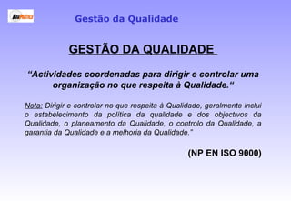 GESTÃO DA QUALIDADE
“Actividades coordenadas para dirigir e controlar uma
organização no que respeita à Qualidade.“
Nota: Dirigir e controlar no que respeita à Qualidade, geralmente inclui
o estabelecimento da política da qualidade e dos objectivos da
Qualidade, o planeamento da Qualidade, o controlo da Qualidade, a
garantia da Qualidade e a melhoria da Qualidade.”
(NP EN ISO 9000)
Gestão da Qualidade
 