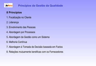 8 Princípios
1. Focalização no Cliente
2. Liderança
3. Envolvimento das Pessoas
4. Abordagem por Processos
5. Abordagem da Gestão como um Sistema
6. Melhoria Contínua
7. Abordagem à Tomada de Decisão baseada em Factos
8. Relações mutuamente benéficas com os Fornecedores
Princípios da Gestão da Qualidade
 
