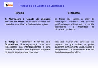 Princípio Explicação
7) Abordagem à tomada de decisões
baseada em factos. As decisões eficazes são
baseadas na análise de dados e informações.
Os factos são obtidos a partir de
observações realizadas por pessoas
qualificadas que utilizam meio de medida
qualificados - a integridade da
informação conhecida.
8) Relações mutuamente benéficas com
fornecedores. Uma organização e os seus
fornecedores são interdependentes e uma
relação de benefício mútuo potencia a aptidão
de ambas as partes para criar valor.
Relações mutuamente benéficas são
aquelas em que ambas as partes
partilham conhecimento, visão, valores e
compreensão. Os fornecedores não são
tratados como adversários.
Princípios da Gestão da Qualidade
 