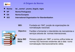 A Origem da Norma
 Norma lat. „norma“, prumo, ângulo, regra
 NP Norma Portuguesa
 EN Norma Europeia
 ISO International Organization for Standardization
Primeira edição em 1987; a norma unifica todas as
normas GQ nacionais existentes até à data numa
normalização internacionalmente válida.
Série ISO
9000:
Fundada em 1947, junção de organizações de
normalização nacionais
Facilitar e formentar o intercâmbio de mercadorias e
serviços através de normas internacionais.
Objectivo:
ISO:
 