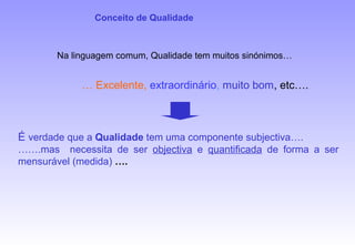 É verdade que a Qualidade tem uma componente subjectiva….
…….mas necessita de ser objectiva e quantificada de forma a ser
mensurável (medida) ….
… Excelente, extraordinário, muito bom, etc….
Na linguagem comum, Qualidade tem muitos sinónimos…
Conceito de Qualidade
 