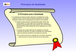 12 Princípios para a Qualidade
10. Apesar do maior cuidado, ocasionalmente podem ocorrer não
conformidades. Por essa razão foram introduzidos numerosos
métodos experimentados para poder detectar não conformidades
atempadamente. Estes métodos têm de ser aplicados com a maior
coerência.
9. A qualidade dos nossos produtos depende da qualidade das nossas
peças de compra. Por isso exija dos nossos fornecedores a mais alta
qualidade e apoie estes na perseguição dos objectivos da qualidade.
11. O alcance dos nossos objectivos da qualidade é uma tarefa
importante da direcção. Ao avaliar a prestação dos colaboradores,
atribui-se particular importância à formação dos mesmos.
12. As nossas directrizes da qualidade são vinculativas. Requisitos
adicionais para os nossos clientes têm de ser observados.
Princípios da Qualidade
 
