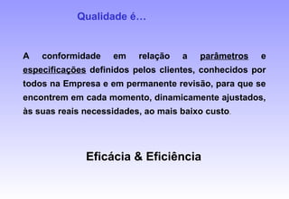 A conformidade em relação a parâmetros e
especificações definidos pelos clientes, conhecidos por
todos na Empresa e em permanente revisão, para que se
encontrem em cada momento, dinamicamente ajustados,
às suas reais necessidades, ao mais baixo custo.
Qualidade é…
Eficácia & Eficiência
 