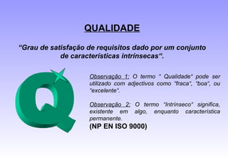 QUALIDADE
“Grau de satisfação de requisitos dado por um conjunto
de características intrínsecas“.
Observação 1: O termo “ Qualidade“ pode ser
utilizado com adjectivos como “fraca“, “boa“, ou
“excelente“.
Observação 2: O termo “Intrínseco“ significa,
existente em algo, enquanto característica
permanente.
(NP EN ISO 9000)
 