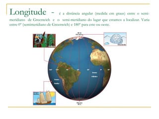 Longitude - é a distância angular (medida em graus) entre o semi-
meridiano de Greenwich e o semi-meridiano do lugar que estamos a localizar. Varia
entre 0º (semimeridiano de Greenwich) e 180º para este ou oeste.