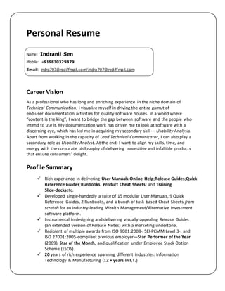Personal Resume
Name: Indranil Sen
Mobile: +919830329879
Email: indra707@rediffmail.com/indra707@rediffmail.com
Career Vision
As a professional who has long and enriching experience in the niche domain of
Technical Communication, I visualize myself in driving the entire gamut of
end-user documentation activities for quality software houses. In a world where
“content is the king”, I want to bridge the gap between software and the people who
intend to use it. My documentation work has driven me to look at software with a
discerning eye, which has led me in acquiring my secondary skill— Usability Analysis.
Apart from working in the capacity of Lead Technical Communicator, I can also play a
secondary role as Usability Analyst. At the end, I want to align my skills, time, and
energy with the corporate philosophy of delivering innovative and infallible products
that ensure consumers’ delight.
Profile Summary
 Rich experience in delivering User Manuals;Online Help;Release Guides;Quick
Reference Guides;Runbooks, Product Cheat Sheets; and Training
Slide-decksetc.
 Developed single-handedly a suite of 15 modular User Manuals, 9 Quick
Reference Guides, 2 Runbooks, and a bunch of task-based Cheat Sheets from
scratch for an industry-leading Wealth Management/Alternative Investment
software platform.
 Instrumental in designing and delivering visually-appealing Release Guides
(an extended version of Release Notes) with a marketing undertone.
 Recipient of multiple awards from ISO 9001:2008-, SEI-PCMM Level 3-, and
ISO 27001:2005-compliant previous employer—Star Performer of the Year
(2009), Star of the Month, and qualification under Employee Stock Option
Scheme (ESOS).
 20 years of rich experience spanning different industries: Information
Technology & Manufacturing (12 + years in I.T.)
 