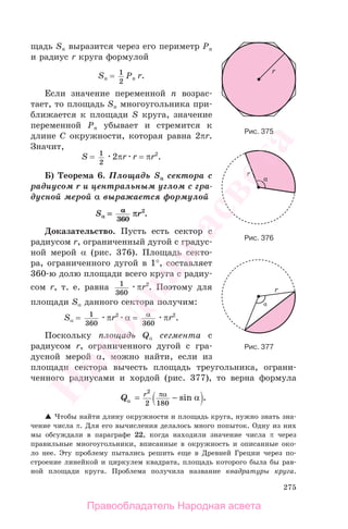 275
щадь Sn выразится через его периметр Pn
и радиус r круга формулой
Sn = 1
2
Pn r.
Если значение переменной n возрас-
тает, то площадь Sn многоугольника при-
ближается к площади S круга, значение
переменной Pn убывает и стремится к
длине C окружности, которая равна 2πr.
Значит,
S = 1
2
2πr r = πr2
.
Б) Теорема 6. Площадь Sα сектора с
радиусом r и центральным углом с гра-
дусной мерой α выражается формулой
Sα == αα
360
πr2
.
Доказательство. Пусть есть сектор с
радиусом r, ограниченный дугой с градус-
ной мерой α (рис. 376). Площадь секто-
ра, ограниченного дугой в 1°, составляет
360-ю долю площади всего круга с радиу-
сом r, т. е. равна 1
360
πr2
. Поэтому для
площади Sα данного сектора получим:
Sα = 1
360
πr2
α = α
360
πr2
.
Поскольку площадь Qα сегмента с
радиусом r, ограниченного дугой с гра-
дусной мерой α, можно найти, если из
площади сектора вычесть площадь треугольника, ограни-
ченного радиусами и хордой (рис. 377), то верна формула
Q r
α
πα
α= −
2
2 180
sin .
Чтобы найти длину окружности и площадь круга, нужно знать зна-
чение числа π. Для его вычисления делалось много попыток. Одну из них
мы обсуждали в параграфе 22, когда находили значение числа π через
правильные многоугольники, вписанные в окружность и описанные око-
ло нее. Эту проблему пытались решить еще в Древней Греции через по-
строение линейкой и циркулем квадрата, площадь которого была бы рав-
ной площади круга. Проблема получила название квадратуры круга.
Рис. 375
Рис. 376
Рис. 377
Правообладатель Народная асвета
Народная
асвета
 