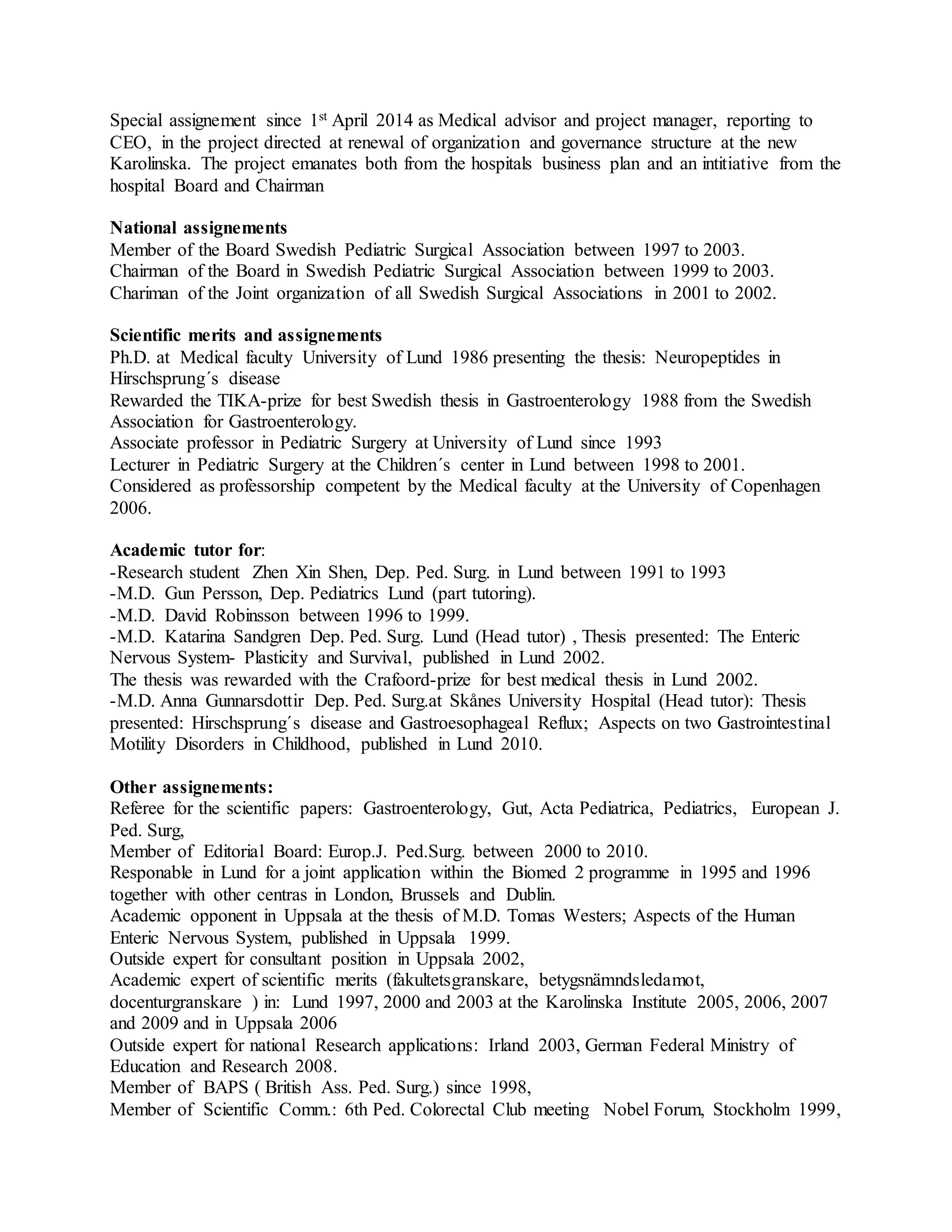 Special assignement since 1st April 2014 as Medical advisor and project manager, reporting to
CEO, in the project directed at renewal of organization and governance structure at the new
Karolinska. The project emanates both from the hospitals business plan and an intitiative from the
hospital Board and Chairman
National assignements
Member of the Board Swedish Pediatric Surgical Association between 1997 to 2003.
Chairman of the Board in Swedish Pediatric Surgical Association between 1999 to 2003.
Chariman of the Joint organization of all Swedish Surgical Associations in 2001 to 2002.
Scientific merits and assignements
Ph.D. at Medical faculty University of Lund 1986 presenting the thesis: Neuropeptides in
Hirschsprung´s disease
Rewarded the TIKA-prize for best Swedish thesis in Gastroenterology 1988 from the Swedish
Association for Gastroenterology.
Associate professor in Pediatric Surgery at University of Lund since 1993
Lecturer in Pediatric Surgery at the Children´s center in Lund between 1998 to 2001.
Considered as professorship competent by the Medical faculty at the University of Copenhagen
2006.
Academic tutor for:
-Research student Zhen Xin Shen, Dep. Ped. Surg. in Lund between 1991 to 1993
-M.D. Gun Persson, Dep. Pediatrics Lund (part tutoring).
-M.D. David Robinsson between 1996 to 1999.
-M.D. Katarina Sandgren Dep. Ped. Surg. Lund (Head tutor) , Thesis presented: The Enteric
Nervous System- Plasticity and Survival, published in Lund 2002.
The thesis was rewarded with the Crafoord-prize for best medical thesis in Lund 2002.
-M.D. Anna Gunnarsdottir Dep. Ped. Surg.at Skånes University Hospital (Head tutor): Thesis
presented: Hirschsprung´s disease and Gastroesophageal Reflux; Aspects on two Gastrointestinal
Motility Disorders in Childhood, published in Lund 2010.
Other assignements:
Referee for the scientific papers: Gastroenterology, Gut, Acta Pediatrica, Pediatrics, European J.
Ped. Surg,
Member of Editorial Board: Europ.J. Ped.Surg. between 2000 to 2010.
Responable in Lund for a joint application within the Biomed 2 programme in 1995 and 1996
together with other centras in London, Brussels and Dublin.
Academic opponent in Uppsala at the thesis of M.D. Tomas Westers; Aspects of the Human
Enteric Nervous System, published in Uppsala 1999.
Outside expert for consultant position in Uppsala 2002,
Academic expert of scientific merits (fakultetsgranskare, betygsnämndsledamot,
docenturgranskare ) in: Lund 1997, 2000 and 2003 at the Karolinska Institute 2005, 2006, 2007
and 2009 and in Uppsala 2006
Outside expert for national Research applications: Irland 2003, German Federal Ministry of
Education and Research 2008.
Member of BAPS ( British Ass. Ped. Surg.) since 1998,
Member of Scientific Comm.: 6th Ped. Colorectal Club meeting Nobel Forum, Stockholm 1999,
 