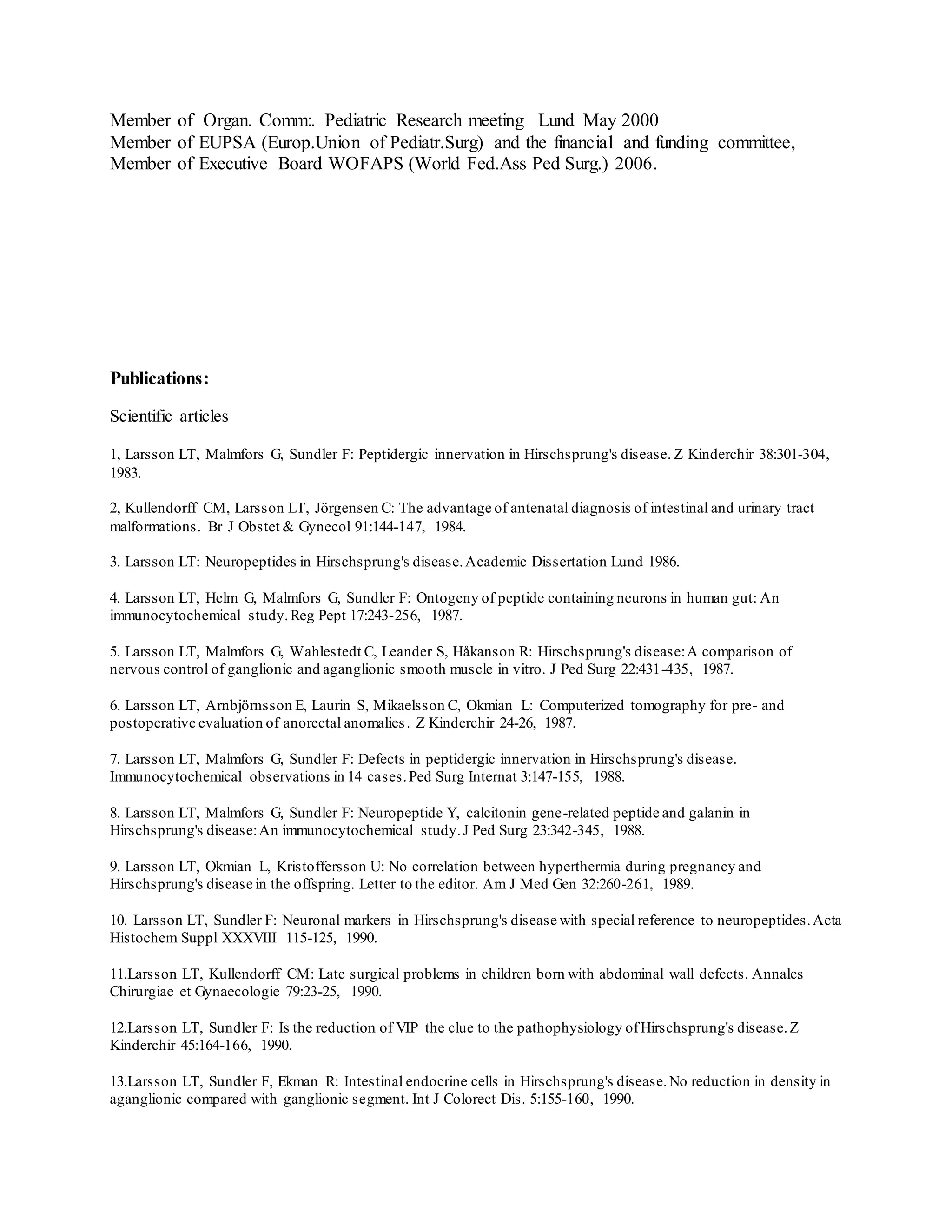 Member of Organ. Comm:. Pediatric Research meeting Lund May 2000
Member of EUPSA (Europ.Union of Pediatr.Surg) and the financial and funding committee,
Member of Executive Board WOFAPS (World Fed.Ass Ped Surg.) 2006.
Publications:
Scientific articles
1, Larsson LT, Malmfors G, Sundler F: Peptidergic innervation in Hirschsprung's disease. Z Kinderchir 38:301-304,
1983.
2, Kullendorff CM, Larsson LT, Jörgensen C: The advantage of antenatal diagnosis of intestinal and urinary tract
malformations. Br J Obstet & Gynecol 91:144-147, 1984.
3. Larsson LT: Neuropeptides in Hirschsprung's disease.Academic Dissertation Lund 1986.
4. Larsson LT, Helm G, Malmfors G, Sundler F: Ontogeny of peptide containing neurons in human gut: An
immunocytochemical study.Reg Pept 17:243-256, 1987.
5. Larsson LT, Malmfors G, Wahlestedt C, Leander S, Håkanson R: Hirschsprung's disease:A comparison of
nervous control of ganglionic and aganglionic smooth muscle in vitro. J Ped Surg 22:431-435, 1987.
6. Larsson LT, Arnbjörnsson E, Laurin S, Mikaelsson C, Okmian L: Computerized tomography for pre- and
postoperative evaluation of anorectal anomalies. Z Kinderchir 24-26, 1987.
7. Larsson LT, Malmfors G, Sundler F: Defects in peptidergic innervation in Hirschsprung's disease.
Immunocytochemical observations in 14 cases.Ped Surg Internat 3:147-155, 1988.
8. Larsson LT, Malmfors G, Sundler F: Neuropeptide Y, calcitonin gene-related peptide and galanin in
Hirschsprung's disease:An immunocytochemical study.J Ped Surg 23:342-345, 1988.
9. Larsson LT, Okmian L, Kristoffersson U: No correlation between hyperthermia during pregnancy and
Hirschsprung's disease in the offspring. Letter to the editor. Am J Med Gen 32:260-261, 1989.
10. Larsson LT, Sundler F: Neuronal markers in Hirschsprung's disease with special reference to neuropeptides.Acta
Histochem Suppl XXXVIII 115-125, 1990.
11.Larsson LT, Kullendorff CM: Late surgical problems in children born with abdominal wall defects. Annales
Chirurgiae et Gynaecologie 79:23-25, 1990.
12.Larsson LT, Sundler F: Is the reduction of VIP the clue to the pathophysiology ofHirschsprung's disease.Z
Kinderchir 45:164-166, 1990.
13.Larsson LT, Sundler F, Ekman R: Intestinal endocrine cells in Hirschsprung's disease.No reduction in density in
aganglionic compared with ganglionic segment. Int J Colorect Dis. 5:155-160, 1990.
 