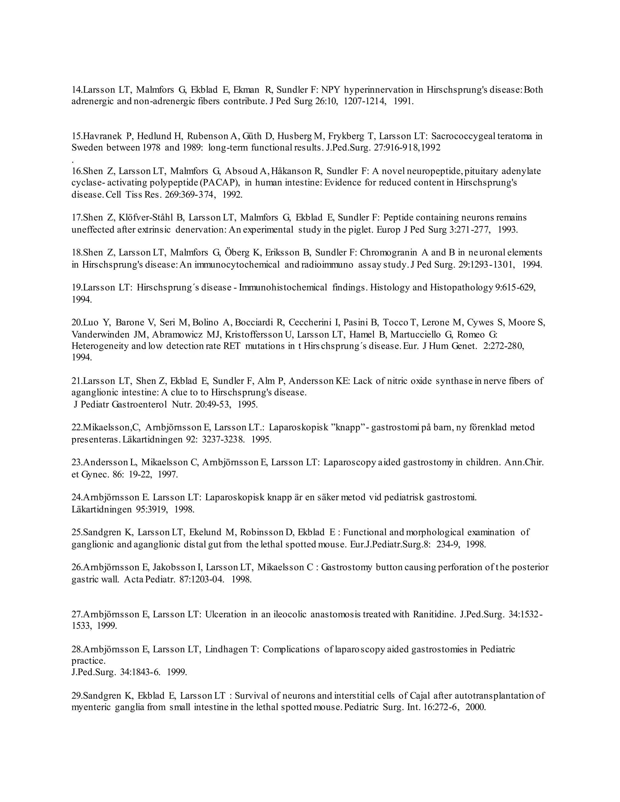 14.Larsson LT, Malmfors G, Ekblad E, Ekman R, Sundler F: NPY hyperinnervation in Hirschsprung's disease:Both
adrenergic and non-adrenergic fibers contribute. J Ped Surg 26:10, 1207-1214, 1991.
15.Havranek P, Hedlund H, Rubenson A, Güth D, Husberg M, Frykberg T, Larsson LT: Sacrococcygeal teratoma in
Sweden between 1978 and 1989: long-term functional results. J.Ped.Surg. 27:916-918,1992
.
16.Shen Z, Larsson LT, Malmfors G, Absoud A,Håkanson R, Sundler F: A novel neuropeptide,pituitary adenylate
cyclase- activating polypeptide (PACAP), in human intestine: Evidence for reduced content in Hirschsprung's
disease.Cell Tiss Res. 269:369-374, 1992.
17.Shen Z, Klöfver-Ståhl B, Larsson LT, Malmfors G, Ekblad E, Sundler F: Peptide containing neurons remains
uneffected after extrinsic denervation: An experimental study in the piglet. Europ J Ped Surg 3:271-277, 1993.
18.Shen Z, Larsson LT, Malmfors G, Öberg K, Eriksson B, Sundler F: Chromogranin A and B in neuronal elements
in Hirschsprung's disease:An immunocytochemical and radioimmuno assay study.J Ped Surg. 29:1293-1301, 1994.
19.Larsson LT: Hirschsprung´s disease - Immunohistochemical findings. Histology and Histopathology 9:615-629,
1994.
20.Luo Y, Barone V, Seri M, Bolino A, Bocciardi R, Ceccherini I, Pasini B, Tocco T, Lerone M, Cywes S, Moore S,
Vanderwinden JM, Abramowicz MJ, Kristoffersson U, Larsson LT, Hamel B, Martucciello G, Romeo G:
Heterogeneity and low detection rate RET mutations in t Hirschsprung´s disease.Eur. J Hum Genet. 2:272-280,
1994.
21.Larsson LT, Shen Z, Ekblad E, Sundler F, Alm P, Andersson KE: Lack of nitric oxide synthase in nerve fibers of
aganglionic intestine: A clue to to Hirschsprung's disease.
J Pediatr Gastroenterol Nutr. 20:49-53, 1995.
22.Mikaelsson,C, Arnbjörnsson E, Larsson LT.: Laparoskopisk ”knapp”- gastrostomi på barn, ny förenklad metod
presenteras.Läkartidningen 92: 3237-3238. 1995.
23.Andersson L, Mikaelsson C, Arnbjörnsson E, Larsson LT: Laparoscopy aided gastrostomy in children. Ann.Chir.
et Gynec. 86: 19-22, 1997.
24.Arnbjörnsson E. Larsson LT: Laparoskopisk knapp är en säker metod vid pediatrisk gastrostomi.
Läkartidningen 95:3919, 1998.
25.Sandgren K, Larsson LT, Ekelund M, Robinsson D, Ekblad E : Functional and morphological examination of
ganglionic and aganglionic distal gut from the lethal spotted mouse. Eur.J.Pediatr.Surg.8: 234-9, 1998.
26.Arnbjörnsson E, Jakobsson I, Larsson LT, Mikaelsson C : Gastrostomy button causing perforation of the posterior
gastric wall. Acta Pediatr. 87:1203-04. 1998.
27.Arnbjörnsson E, Larsson LT: Ulceration in an ileocolic anastomosis treated with Ranitidine. J.Ped.Surg. 34:1532-
1533, 1999.
28.Arnbjörnsson E, Larsson LT, Lindhagen T: Complications of laparoscopy aided gastrostomies in Pediatric
practice.
J.Ped.Surg. 34:1843-6. 1999.
29.Sandgren K, Ekblad E, Larsson LT : Survival of neurons and interstitial cells of Cajal after autotransplantation of
myenteric ganglia from small intestine in the lethal spotted mouse.Pediatric Surg. Int. 16:272-6, 2000.
 