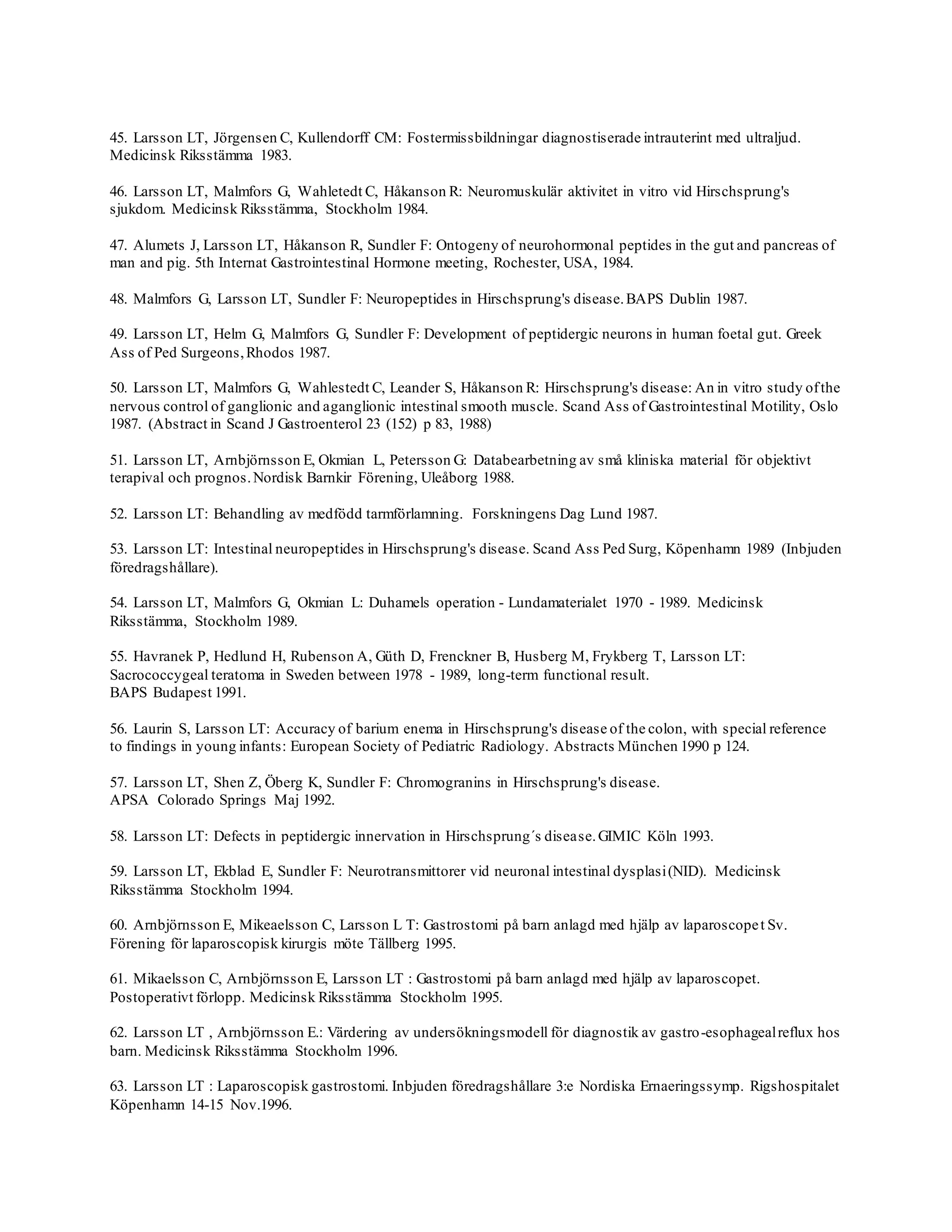 45. Larsson LT, Jörgensen C, Kullendorff CM: Fostermissbildningar diagnostiserade intrauterint med ultraljud.
Medicinsk Riksstämma 1983.
46. Larsson LT, Malmfors G, Wahletedt C, Håkanson R: Neuromuskulär aktivitet in vitro vid Hirschsprung's
sjukdom. Medicinsk Riksstämma, Stockholm 1984.
47. Alumets J, Larsson LT, Håkanson R, Sundler F: Ontogeny of neurohormonal peptides in the gut and pancreas of
man and pig. 5th Internat Gastrointestinal Hormone meeting, Rochester, USA, 1984.
48. Malmfors G, Larsson LT, Sundler F: Neuropeptides in Hirschsprung's disease.BAPS Dublin 1987.
49. Larsson LT, Helm G, Malmfors G, Sundler F: Development of peptidergic neurons in human foetal gut. Greek
Ass of Ped Surgeons,Rhodos 1987.
50. Larsson LT, Malmfors G, Wahlestedt C, Leander S, Håkanson R: Hirschsprung's disease: An in vitro study ofthe
nervous control of ganglionic and aganglionic intestinal smooth muscle. Scand Ass of Gastrointestinal Motility, Oslo
1987. (Abstract in Scand J Gastroenterol 23 (152) p 83, 1988)
51. Larsson LT, Arnbjörnsson E, Okmian L, Petersson G: Databearbetning av små kliniska material för objektivt
terapival och prognos.Nordisk Barnkir Förening, Uleåborg 1988.
52. Larsson LT: Behandling av medfödd tarmförlamning. Forskningens Dag Lund 1987.
53. Larsson LT: Intestinal neuropeptides in Hirschsprung's disease. Scand Ass Ped Surg, Köpenhamn 1989 (Inbjuden
föredragshållare).
54. Larsson LT, Malmfors G, Okmian L: Duhamels operation - Lundamaterialet 1970 - 1989. Medicinsk
Riksstämma, Stockholm 1989.
55. Havranek P, Hedlund H, Rubenson A, Güth D, Frenckner B, Husberg M, Frykberg T, Larsson LT:
Sacrococcygeal teratoma in Sweden between 1978 - 1989, long-term functional result.
BAPS Budapest 1991.
56. Laurin S, Larsson LT: Accuracy of barium enema in Hirschsprung's disease of the colon, with special reference
to findings in young infants: European Society of Pediatric Radiology. Abstracts München 1990 p 124.
57. Larsson LT, Shen Z, Öberg K, Sundler F: Chromogranins in Hirschsprung's disease.
APSA Colorado Springs Maj 1992.
58. Larsson LT: Defects in peptidergic innervation in Hirschsprung´s disease.GIMIC Köln 1993.
59. Larsson LT, Ekblad E, Sundler F: Neurotransmittorer vid neuronal intestinal dysplasi(NID). Medicinsk
Riksstämma Stockholm 1994.
60. Arnbjörnsson E, Mikeaelsson C, Larsson L T: Gastrostomi på barn anlagd med hjälp av laparoscopet Sv.
Förening för laparoscopisk kirurgis möte Tällberg 1995.
61. Mikaelsson C, Arnbjörnsson E, Larsson LT : Gastrostomi på barn anlagd med hjälp av laparoscopet.
Postoperativt förlopp. Medicinsk Riksstämma Stockholm 1995.
62. Larsson LT , Arnbjörnsson E.: Värdering av undersökningsmodell för diagnostik av gastro-esophagealreflux hos
barn. Medicinsk Riksstämma Stockholm 1996.
63. Larsson LT : Laparoscopisk gastrostomi. Inbjuden föredragshållare 3:e Nordiska Ernaeringssymp. Rigshospitalet
Köpenhamn 14-15 Nov.1996.
 