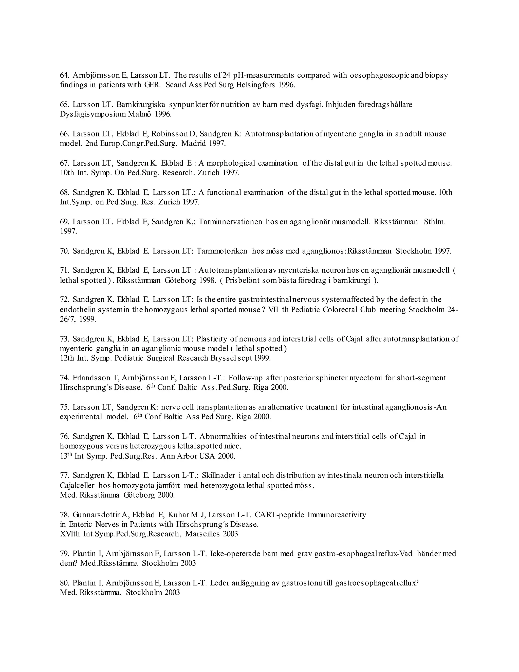 64. Arnbjörnsson E, Larsson LT. The results of 24 pH-measurements compared with oesophagoscopic and biopsy
findings in patients with GER. Scand Ass Ped Surg Helsingfors 1996.
65. Larsson LT. Barnkirurgiska synpunkterför nutrition av barn med dysfagi. Inbjuden föredragshållare
Dysfagisymposium Malmö 1996.
66. Larsson LT, Ekblad E, Robinsson D, Sandgren K: Autotransplantation ofmyenteric ganglia in an adult mouse
model. 2nd Europ.Congr.Ped.Surg. Madrid 1997.
67. Larsson LT, Sandgren K. Ekblad E : A morphological examination of the distal gut in the lethal spotted mouse.
10th Int. Symp. On Ped.Surg. Research. Zurich 1997.
68. Sandgren K. Ekblad E, Larsson LT.: A functional examination of the distal gut in the lethal spotted mouse. 10th
Int.Symp. on Ped.Surg. Res. Zurich 1997.
69. Larsson LT. Ekblad E, Sandgren K,: Tarminnervationen hos en aganglionär musmodell. Riksstämman Sthlm.
1997.
70. Sandgren K, Ekblad E. Larsson LT: Tarmmotoriken hos möss med aganglionos:Riksstämman Stockholm 1997.
71. Sandgren K, Ekblad E, Larsson LT : Autotransplantation av myenteriska neuron hos en aganglionär musmodell (
lethal spotted ) . Riksstämman Göteborg 1998. ( Prisbelönt sombästa föredrag i barnkirurgi ).
72. Sandgren K, Ekblad E, Larsson LT: Is the entire gastrointestinalnervous systemaffected by the defect in the
endothelin systemin the homozygous lethal spotted mouse ? VII th Pediatric Colorectal Club meeting Stockholm 24-
26/7, 1999.
73. Sandgren K, Ekblad E, Larsson LT: Plasticity of neurons and interstitial cells of Cajal after autotransplantation of
myenteric ganglia in an aganglionic mouse model ( lethal spotted )
12th Int. Symp. Pediatric Surgical Research Bryssel sept 1999.
74. Erlandsson T, Arnbjörnsson E, Larsson L-T.: Follow-up after posteriorsphincter myectomi for short-segment
Hirschsprung´s Disease. 6th Conf. Baltic Ass.Ped.Surg. Riga 2000.
75. Larsson LT, Sandgren K: nerve cell transplantation as an alternative treatment for intestinal aganglionosis -An
experimental model. 6th Conf Baltic Ass Ped Surg. Riga 2000.
76. Sandgren K, Ekblad E, Larsson L-T. Abnormalities of intestinal neurons and interstitial cells of Cajal in
homozygous versus heterozygous lethalspotted mice.
13th Int Symp. Ped.Surg.Res. Ann Arbor USA 2000.
77. Sandgren K, Ekblad E. Larsson L-T.: Skillnader i antal och distribution av intestinala neuron och interstitiella
Cajalceller hos homozygota jämfört med heterozygota lethal spotted möss.
Med. Riksstämma Göteborg 2000.
78. Gunnarsdottir A, Ekblad E, Kuhar M J, Larsson L-T. CART-peptide Immunoreactivity
in Enteric Nerves in Patients with Hirschsprung´s Disease.
XVIth Int.Symp.Ped.Surg.Research, Marseilles 2003
79. Plantin I, Arnbjörnsson E, Larsson L-T. Icke-opererade barn med grav gastro-esophagealreflux-Vad händer med
dem? Med.Riksstämma Stockholm 2003
80. Plantin I, Arnbjörnsson E, Larsson L-T. Leder anläggning av gastrostomi till gastroesophagealreflux?
Med. Riksstämma, Stockholm 2003
 