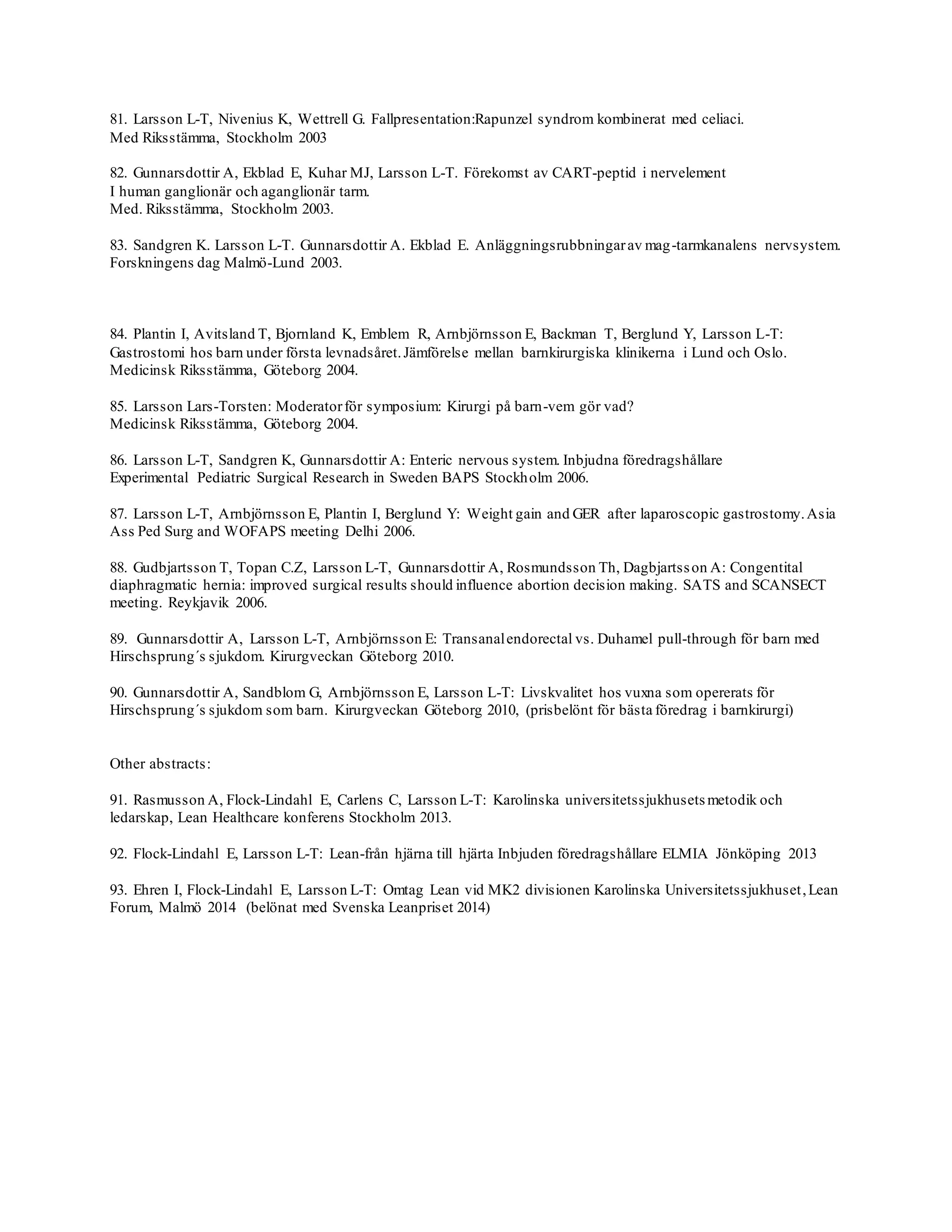81. Larsson L-T, Nivenius K, Wettrell G. Fallpresentation:Rapunzel syndrom kombinerat med celiaci.
Med Riksstämma, Stockholm 2003
82. Gunnarsdottir A, Ekblad E, Kuhar MJ, Larsson L-T. Förekomst av CART-peptid i nervelement
I human ganglionär och aganglionär tarm.
Med. Riksstämma, Stockholm 2003.
83. Sandgren K. Larsson L-T. Gunnarsdottir A. Ekblad E. Anläggningsrubbningarav mag-tarmkanalens nervsystem.
Forskningens dag Malmö-Lund 2003.
84. Plantin I, Avitsland T, Bjornland K, Emblem R, Arnbjörnsson E, Backman T, Berglund Y, Larsson L-T:
Gastrostomi hos barn under första levnadsåret.Jämförelse mellan barnkirurgiska klinikerna i Lund och Oslo.
Medicinsk Riksstämma, Göteborg 2004.
85. Larsson Lars-Torsten: Moderatorför symposium: Kirurgi på barn-vem gör vad?
Medicinsk Riksstämma, Göteborg 2004.
86. Larsson L-T, Sandgren K, Gunnarsdottir A: Enteric nervous system. Inbjudna föredragshållare
Experimental Pediatric Surgical Research in Sweden BAPS Stockholm 2006.
87. Larsson L-T, Arnbjörnsson E, Plantin I, Berglund Y: Weight gain and GER after laparoscopic gastrostomy.Asia
Ass Ped Surg and WOFAPS meeting Delhi 2006.
88. Gudbjartsson T, Topan C.Z, Larsson L-T, Gunnarsdottir A, Rosmundsson Th, Dagbjartsson A: Congentital
diaphragmatic hernia: improved surgical results should influence abortion decision making. SATS and SCANSECT
meeting. Reykjavik 2006.
89. Gunnarsdottir A, Larsson L-T, Arnbjörnsson E: Transanalendorectal vs. Duhamel pull-through för barn med
Hirschsprung´s sjukdom. Kirurgveckan Göteborg 2010.
90. Gunnarsdottir A, Sandblom G, Arnbjörnsson E, Larsson L-T: Livskvalitet hos vuxna som opererats för
Hirschsprung´s sjukdom som barn. Kirurgveckan Göteborg 2010, (prisbelönt för bästa föredrag i barnkirurgi)
Other abstracts:
91. Rasmusson A, Flock-Lindahl E, Carlens C, Larsson L-T: Karolinska universitetssjukhusets metodik och
ledarskap, Lean Healthcare konferens Stockholm 2013.
92. Flock-Lindahl E, Larsson L-T: Lean-från hjärna till hjärta Inbjuden föredragshållare ELMIA Jönköping 2013
93. Ehren I, Flock-Lindahl E, Larsson L-T: Omtag Lean vid MK2 divisionen Karolinska Universitetssjukhuset,Lean
Forum, Malmö 2014 (belönat med Svenska Leanpriset 2014)
 