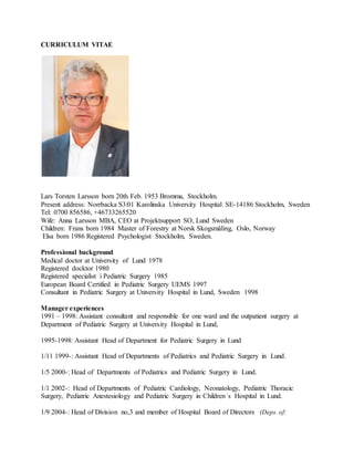 CURRICULUM VITAE
Lars Torsten Larsson born 20th Feb. 1953 Bromma, Stockholm.
Present address: Norrbacka S3:01 Karolinska University Hospital SE-14186 Stockholm, Sweden
Tel: 0700 856586, +46733265520
Wife: Anna Larsson MBA, CEO at Projektsupport SO, Lund Sweden
Children: Frans born 1984 Master of Forestry at Norsk Skogsmåling, Oslo, Norway
Elsa born 1986 Registered Psychologist Stockholm, Sweden.
Professional background
Medical doctor at University of Lund 1978
Registered docktor 1980
Registered specialist i Pediatric Surgery 1985
European Board Certified in Pediatric Surgery UEMS 1997
Consultant in Pediatric Surgery at University Hospital in Lund, Sweden 1998
Manager experiences
1991 – 1998: Assistant consultant and responsible for one ward and the outpatient surgery at
Department of Pediatric Surgery at University Hospital in Lund,
1995-1998: Assistant Head of Department for Pediatric Surgery in Lund
1/11 1999-: Assistant Head of Departments of Pediatrics and Pediatric Surgery in Lund.
1/5 2000-: Head of Departments of Pediatrics and Pediatric Surgery in Lund.
1/1 2002-: Head of Departments of Pediatric Cardiology, Neonatology, Pediatric Thoracic
Surgery, Pediatric Anestesiology and Pediatric Surgery in Children´s Hospital in Lund.
1/9 2004-: Head of Division no,3 and member of Hospital Board of Directors (Deps. of:
 