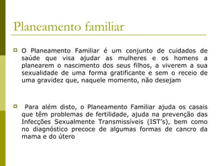 Planeamento familiar


O Planeamento Familiar é um conjunto de cuidados de
saúde que visa ajudar as mulheres e os homens a
planearem o nascimento dos seus filhos, a viverem a sua
sexualidade de uma forma gratificante e sem o receio de
uma gravidez que, naquele momento, não desejam



Para além disto, o Planeamento Familiar ajuda os casais
que têm problemas de fertilidade, ajuda na prevenção das
Infecções Sexualmente Transmissíveis (IST’s), bem como
no diagnóstico precoce de algumas formas de cancro da
mama e do útero

 