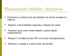Planeamento familiar- objectivos






Promover a vivência da sexualidade de forma saudável e
segura;
Regular a fecundidade segundo o desejo do casal;
Preparar para uma maternidade e paternidade
responsáveis;



Reduzir a incidência das ITS e as suas consequências;



Melhorar a saúde e o bem-estar da família.

 