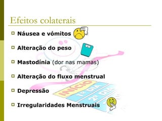 Efeitos colaterais


Náusea e vómitos



Alteração do peso



Mastodínia (dor nas mamas)



Alteração do fluxo menstrual



Depressão



Irregularidades Menstruais

 