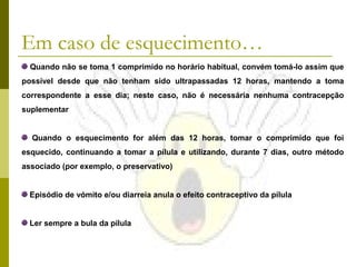 Em caso de esquecimento…
Quando não se toma 1 comprimido no horário habitual, convém tomá-lo assim que
possível desde que não tenham sido ultrapassadas 12 horas, mantendo a toma
correspondente a esse dia; neste caso, não é necessária nenhuma contracepção
suplementar
Quando o esquecimento for além das 12 horas, tomar o comprimido que foi
esquecido, continuando a tomar a pílula e utilizando, durante 7 dias, outro método
associado (por exemplo, o preservativo)
Episódio de vómito e/ou diarreia anula o efeito contraceptivo da pílula
Ler sempre a bula da pílula

 