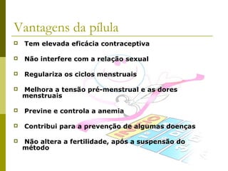 Vantagens da pílula


Tem elevada eficácia contraceptiva



Não interfere com a relação sexual



Regulariza os ciclos menstruais



Melhora a tensão pré-menstrual e as dores
menstruais



Previne e controla a anemia



Contribui para a prevenção de algumas doenças



Não altera a fertilidade, após a suspensão do
método

 