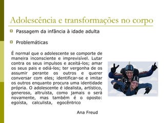 Adolescência e transformações no corpo


Passagem da infância à idade adulta



Problemáticas

É normal que o adolescente se comporte de
maneira inconsciente e imprevisível. Lutar
contra os seus impulsos e aceitá-los; amar
os seus pais e odiá-los; ter vergonha de os
assumir perante os outros e querer
conversar com eles; identificar-se e imitar
os outros enquanto procura uma identidade
própria. O adolescente é idealista, artístico,
generoso, altruísta, como jamais o será
novamente, mas também é o oposto:
egoísta, calculista, egocêntrico
Ana Freud

 