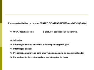 Em caso de dúvidas recorre ao CENTRO DE ATENDIMENTO A JOVENS (CAJ) d

O CAJ localiza-se na

É gratuito, confidencial e anónimo.

Actividades
Informação sobre a anatomia e fisiologia da reprodução;
Informação sexual;
Preparação dos jovens para uma vivência correcta da sua sexualidade;
Fornecimento de contraceptivos em situações de risco.

 
