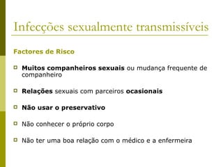 Infecções sexualmente transmissíveis
Factores de Risco


Muitos companheiros sexuais ou mudança frequente de
companheiro



Relações sexuais com parceiros ocasionais



Não usar o preservativo



Não conhecer o próprio corpo



Não ter uma boa relação com o médico e a enfermeira

 