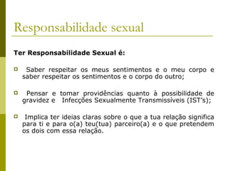Responsabilidade sexual
Ter Responsabilidade Sexual é:


Saber respeitar os meus sentimentos e o meu corpo e
saber respeitar os sentimentos e o corpo do outro;



Pensar e tomar providências quanto à possibilidade de
gravidez e Infecções Sexualmente Transmissíveis (IST’s);



Implica ter ideias claras sobre o que a tua relação significa
para ti e para o(a) teu(tua) parceiro(a) e o que pretendem
os dois com essa relação.

 