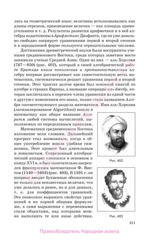 311
лись на геометрический язык: величины истолковывались как
длины отрезков, произведение величин — как площадь прямо-
угольника и т. д. Результаты развития арифметики и в ней ал-
гебры подытожены в Арифметике Диофанта, где он уже доволь-
но свободно оперирует уравнениями первой и второй степени
и в зародышевой форме пользуется отрицательными числами.
Достижения древнегреческой науки были восприняты уче-
ными средневекового Востока, среди которых заметное место
занимали ученые Средней Азии. Один из них — аль-Хорезми
(787—850) (рис. 402), который в своей алгебраической рабо-
те Краткая книга пополнения и противопоставления ал-
гебру впервые рассматривает как самостоятельную ветвь ма-
тематики, систематически решает уравнения первой и второй
степени. Этот трактат долгое время был основной книгой по
алгебре в странах Европы, а название операции аль-джебр, ко-
торая заключалась в переносе члена уравнения из одной части
в другую с изменением его знака, позже стало названием Алге-
бра соответствующего раздела математики. Имя аль-Хорезми
(латинизированное Algorithmi) вошло в
математику как общее название Алго-
ритм любой системы вычислений, вы-
полняемых по определенным правилам.
Математики средневекового Востока
изложение вели словами. Дальнейший
прогресс стал возможным, когда в об-
щее употребление вошла удобная сим-
волика. Этот процесс был длительным
и извилистым. Современный алгебраи-
ческий аппарат сложился в основном к
концу XVI в. и был окончательно закреп-
лен французским математиком Ф. Вие-
том (1540—1603) (рис. 403). В 1591 г. он
впервые вводит буквенные обозначения
не только для неизвестных величин, что
уже делалось и ранее, но и для данных,
т. е. для коэффициентов уравнений.
Это позволило выражать свойства урав-
нений и их корней общими формула-
ми, а сами выражения с переменными
стали объектами, над которыми мож-
но выполнять те или иные действия. Рис. 403
Рис. 402
Правообладатель Народная асвета
Народная
асвета
 