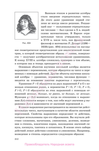 312
Важным этапом в развитии алгебры
стало введение отрицательных чисел.
До этого даже уравнение первой сте-
пени не всегда имело решение. Решаю-
щий шаг — пользование отрицательны-
ми числами — был сделан в X в. индий-
скими математиками. В Европе отри-
цательные числа утвердились только
в XVII в. после того, как французский
философ и математик Р. Декарт (1596—
1650) (рис. 404) использовал их нагляд-
ное геометрическое представление для аналитической геоме-
трии, в которой геометрические образы — линии, поверхно-
сти — получают алгебраическое истолкование уравнениями.
К концу XVIII в. алгебра сложилась примерно в том объеме,
в котором она и теперь преподается в школе.
Основным объектом изучения школьной алгебры является
выражение с переменными, которое образуется из чисел и пере-
менных с помощью действий. Другие объекты изучения школь-
ной алгебры — уравнение, неравенство, числовая функция —
вводятся на основании понятия выражения с переменными.
Уравнение F = G образуется из двух выражений F и G с по-
мощью отношения равно, а неравенства F G, F G, F ≠ G,
F G, F G образуются из этих выражений с помощью от-
ношений меньше, больше, не равно, не больше, не меньше.
Функция y = f(x) возникает, когда по отношению к выраже-
нию f(x) ставится вопрос о том, как себя ведут значения y вы-
ражения f(x) в зависимости от значений переменной x.
В школе выражения рассматриваются на множестве дейст-
вительных чисел, выступающем в качестве области значений
переменной. Свойства выражения определяют те действия,
которые использованы при его образовании. Вы изучали дей-
ствия сложения, вычитания, умножения, деления, возведе-
ния в степень, извлечения корня, нахождения значений си-
нуса, косинуса, тангенса и котангенса. В основе этого набора
действий лежат действия сложения и умножения. Например,
возведение в степень определяется следующим образом:
Рис. 404
Правообладатель Народная асвета
Народная
асвета
 