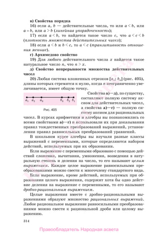 314
в) Свойства порядка
16) если a, b — действительные числа, то или a b, или
a = b, или a b (линейная упорядоченность);
17) если a b, то найдется такое число c, что a c b
(плотность множества действительных чисел);
18) если a b и b c, то a c (транзитивность отноше-
ния меньше).
г) Архимедово свойство
19) Для любого действительного числа x найдется такое
натуральное число n, что n x.
д) Свойство непрерывности множества действительных
чисел
20) Любая система вложенных отрезков [an; bn] (рис. 405),
длины которых стремятся к нулю, когда n неограниченно уве-
личивается, имеет общую точку.
Свойства а)—д), по существу,
составляют полную систему ак-
сиом для действительных чисел,
а свойства а)—г) — полную си-
стему аксиом для рациональных
чисел. В курсах арифметики и алгебры вы познакомились со
всеми свойствами а)—г) и использовали их при доказывании
правил тождественных преобразований выражений, установ-
лении правил равносильных преобразований уравнений.
В школьном курсе алгебры вы изучали разные классы
выражений с переменными, которые определяются набором
действий, используемых при их образовании.
Если выражение с переменными образовано с помощью дей-
ствий сложения, вычитания, умножения, возведения в нату-
ральную степень и деления на число, то его называют целым
выражением. Каждое целое выражение равносильными пре-
образованиями можно свести к многочлену стандартного вида.
Если выражение, кроме действий, используемых при об-
разовании целого выражения, содержит хотя бы одно дейст-
вие деления на выражение с переменными, то его называют
дробно-рациональным выражением.
Целые выражения вместе с дробно-рациональными вы-
ражениями образуют множество рациональных выражений.
Любое рациональное выражение равносильными преобразова-
ниями можно свести к рациональной дроби или целому вы-
ражению.
Рис. 405
Правообладатель Народная асвета
Народная
асвета
 