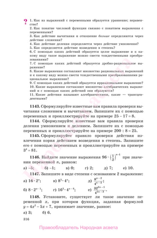 316
? 1. Как из выражений с переменными образуется уравнение; неравен-
ство?
2. Как понятие числовой функции связано с понятием выражения с
переменными?
3. Как действие вычитания и отношение больше определяются через
действие сложения?
4. Как действие деления определяется через действие умножения?
5. Как определяется действие возведения в степень?
6. С помощью каких действий образуется целое выражение и к ка-
кому виду такое выражение можно свести тождественными преобра-
зованиями?
7. С помощью каких действий образуется дробно-рациональное вы-
ражение?
8. Какие выражения составляют множество рациональных выражений
и к какому виду можно свести тождественными преобразованиями ра-
циональное выражение?
9. С помощью каких действий образуется иррациональное выражение?
10. Какие выражения составляют множество алгебраических выраже-
ний и с помощью каких действий они образуются?
11. Какие действия называют алгебраическими, какие — трансцен-
дентными?
1143. Сформулируйте известные вам правила проверки вы-
читания сложением и вычитанием. Запишите их с помощью
переменных и проиллюстрируйте на примере 25 − 17 = 8.
1144. Сформулируйте известные вам правила проверки
деления умножением и делением. Запишите их с помощью
переменных и проиллюстрируйте на примере 200 : 8 = 25.
1145. Сформулируйте правило проверки действия из-
влечения корня действием возведения в степень. Запишите
его с помощью переменных и проиллюстрируйте на примере
34
= 81.
1146. Найдите значение выражения 96 1
2
1п−
при значе-
нии переменной п, равном:
а) −5; б) −1; в) 0; г) 2; д) 7; е) 10.
1147. Запишите в виде степени с основанием 2 выражение:
а) 16 2п
; в) 85
4п
; д) 8
4
2
3
п
п
−
−
;
б) 8 2п− 1
; г) 163
4п − 8
; е) 32
4
2 1
5 3
п
п
−
−
.
1148. Установите, существует ли такое значение пе-
ременной x, при котором функция, заданная формулой
y = 4x2
− 5x + 7, принимает значение, равное:
а) 3; б) 6.
Правообладатель Народная асвета
Народная
асвета
 