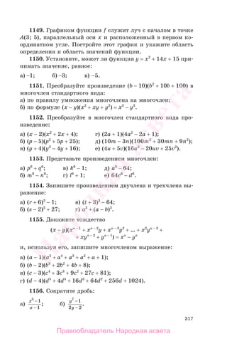 317
1149. Графиком функции f служит луч с началом в точке
A(3; 5), параллельный оси х и расположенный в первом ко-
ординатном угле. Постройте этот график и укажите область
определения и область значений функции.
1150. Установите, может ли функция y = x2
+ 14x + 15 при-
нимать значение, равное:
а) −1; б) −3; в) −5.
1151. Преобразуйте произведение (b − 10)(b2
+ 10b + 100) в
многочлен стандартного вида:
а) по правилу умножения многочлена на многочлен;
б) по формуле (x − y)(x2
+ xy + y2
) = x3
− y3
.
1152. Преобразуйте в многочлен стандартного вида про-
изведение:
а) (x − 2)(x2
+ 2x + 4); г) (2a + 1)(4a2
− 2a + 1);
б) (p − 5)(p2
+ 5p + 25); д) (10m − 3n)(100m2
+ 30mn + 9n2
);
в) (y + 4)(y2
− 4y + 16); е) (4u + 5v)(16u2
− 20uv + 25v2
).
1153. Представьте произведением многочлен:
а) p6
+ q6
; в) k6
− 1; д) a6
− 64;
б) m6
− n6
; г) l6
+ 1; е) 64c6
− d6
.
1154. Запишите произведением двучлена и трехчлена вы-
ражение:
а) (r + 6)3
− 1; в) (t + 3)3
− 64;
б) (s − 2)3
+ 27; г) a3
+ (a − b)3
.
1155. Докажите тождество
(x − y)(xn − 1
+ xn − 2
y + xn − 3
y2
+ … + x2
yn − 3
+
+ xyn − 2
+ yn − 1
) = xn
− yn
и, используя его, запишите многочленом выражение:
а) (a − 1)(a5
+ a4
+ a3
+ a2
+ a + 1);
б) (b − 2)(b3
+ 2b2
+ 4b + 8);
в) (c − 3)(c4
+ 3c3
+ 9c2
+ 27c + 81);
г) (d − 4)(d5
+ 4d4
+ 16d3
+ 64d2
+ 256d + 1024).
1156. Сократите дробь:
а)
х
х
5
1
1
−
−
; б)
у
у
7
1
2 2
−
−
.
Правообладатель Народная асвета
Народная
асвета
 