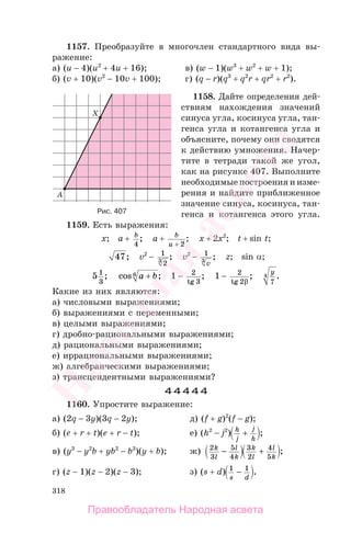 318
1157. Преобразуйте в многочлен стандартного вида вы-
ражение:
а) (u − 4)(u2
+ 4u + 16); в) (w − 1)(w3
+ w2
+ w + 1);
б) (v + 10)(v2
− 10v + 100); г) (q − r)(q3
+ q2
r + qr2
+ r2
).
1158. Дайте определения дей-
ствиям нахождения значений
синуса угла, косинуса угла, тан-
генса угла и котангенса угла и
объясните, почему они сводятся
к действию умножения. Начер-
тите в тетради такой же угол,
как на рисунке 407. Выполните
необходимые построения и изме-
рения и найдите приближенное
значение синуса, косинуса, тан-
генса и котангенса этого угла.
1159. Есть выражения:
x; a + b
4
; a + b
u + 2
; x + 2x2
; t + sin t;
47; v2
− 1
23
; v2
− 1
3
v
; z; sin α;
5 1
3
; cos ;a b+6 1 − 2
3tg
; 1 − 2
2tg β
;
y
7
4 .
Какие из них являются:
а) числовыми выражениями;
б) выражениями с переменными;
в) целыми выражениями;
г) дробно-рациональными выражениями;
д) рациональными выражениями;
е) иррациональными выражениями;
ж) алгебраическими выражениями;
з) трансцендентными выражениями?
44444
1160. Упростите выражение:
а) (2q − 3y)(3q − 2y); д) (f + g)2
(f − g);
б) (e + r + t)(e + r − t); е) (h2
− j2
) h
j
j
h
+ ;
в) (y3
− y2
b + yb2
− b3
)(y + b); ж) 2
3
5
4
k
l
l
k
− 3
2
4
5
k
l
l
k
+ ;
г) (z − 1)(z − 2)(z − 3); з) (s + d) 1 1
s d
− .
Рис. 407
Правообладатель Народная асвета
Народная
асвета
 