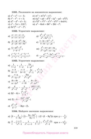 319
1161. Разложите на множители выражение:
а) s3
+ s2
− s − 1; е) m4
+ m2
n2
+ n4
;
б) t4
− t3
− t + 1; ж) (q2
+ qd − d2
)2
− (q2
− qd − d2
)2
;
в) d5
− d4
− d + 1; з) s2
d2
+ r2
t2
− s2
r2
− d2
t2
+ 4sdrt;
г) e2
− 7er + 12r2
; и) x2
− 6xk + 8k2
+ 2kl − l2
.
д) 3z2
f2
− z4
− f4
;
1162. Упростите выражение:
а)
er tr ei ti
er tr ei ti
− + −
+ + +
; д)
a a a
a a
3 2
4 2
1
2 1
− − +
− +
;
б)
jh jg h hg
jf jd hf hd
+ + +
+ + +
2
; е)
1 3 3 2 3
− + −
− + −
c c c
b bc p pc
;
в)
( )
;
j g f
j g f
+ −
+ +
2 2
ж)
z xz yz xy
z yz xz xy
2
3 2
− + −
+ + +
;
г)
t r t r
t r t r
i i i i
i i i i
+ − − +
+ − − +
−
−
2 2 2 2
1 1 1 1
; з)
a a a
a a a a
p p p
p p p p
+ −
+ + − −
− +
− + −
2 2
2 1 1 2
2
.
1163. Упростите выражение:
а) 1
1 + p
+ 1
1 − p
−
2
1 2
p
p−
;
б)
e
e
+
−
1
2 2
−
e
e
−
+
1
2 2
− 4
12
e
e −
+
e
e
2
2
1
1
+
−
;
в)
t y
t ty t
+
− +2 2
−
2
3 3
ty
t y+
;
г)
6 6
2 2
r e
re r
+
+
+ 8
2e r−
−
4 2
42 2
r e
e r
+
−
;
д)
p
p q2 2
+
−
q
p q2 2
−
+
pq p q
p q
( )
;
+
−4 4
е) 2(l − k) +
l k
l k
2 2
+
+
;
ж) 2j + h −
2 32 3
2 2
jh h
j h
+
+
;
з)
g f
g f
2 2
+
−
− 3(g + f).
1164. Найдите значение выражения:
а) 1 12
1 3
9 9
3 1
2
− −
−
−
+q
q q
q
: (2 (1 − 9q2
)) при q = − 1
2
;
б) 2
s
−
s
s s s s
+
− + + −
− −
1
1
1
1
2
13 2
:
s s s
s
3 2
2
2
1
+ +
−
при s = 11
2
;
Правообладатель Народная асвета
Народная
асвета
 