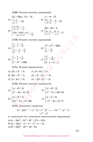 321
1169. Решите систему уравнений:
а)
( )( ) ,
;
x y
x
y
+ − = −
= −
⎧
⎨
⎪
⎩⎪
+
−
2 1 2
2
2
1
в)
c m
c m
m
m
c
+ =
− =
⎧
⎨
⎪
⎩⎪
−
+
3
3
2
2
,
;
б)
m n
m n
m n n m
m n
+
−
− +
+ +
=
=
⎧
⎨
⎪
⎩
⎪
2 1
4
2 2
1
7
3
,
;
( )( )
г)
3 2 1
1
3 5
1
5 1
1
z a
z
a
a
z
− =
+ =
⎧
⎨
⎪
⎩⎪
−
+
−
+
,
.
1170. Решите систему уравнений:
а)
1 1 3
2
1 1 5
42 2
p t
p t
+ =
+ =
⎧
⎨
⎪
⎩
⎪
,
;
в)
s d
s
d
2 2
625
4
3
+ =
=
⎧
⎨
⎪
⎩⎪
,
;
б)
1 1 1
3
2 2
160
l k
l k
+ =
+ =
⎧
⎨
⎪
⎩⎪
,
;
г)
z
c
z c
2
2
4
25
2 5
=
− = −
⎧
⎨
⎪
⎩⎪
,
.
1171. Решите неравенство:
а) 2 5x + 5; г) 3 5+ x 3;
б) 3 2x − 1; д) − −2 3x −2;
в) 5 4− x 3; е) − +2 5x −3.
1172. Решите систему неравенств:
а)
x
x x
−
− +
⎧
⎨
⎪
⎩⎪
2 3
4 3 82
,
;
в)
x
x x
−
− +
⎧
⎨
⎪
⎩⎪
3 2
7 20 82
,
;
б)
x
x x
+
− +
⎧
⎨
⎪
⎩⎪
3 2
2 5 3 102
,
;
г)
x
x x
−
− − +
⎧
⎨
⎪
⎩⎪
1 3
4 3 72
,
.
1173. Докажите тождество
(x − y)(xn − 1
+ xn − 2
y + xn − 3
y2
+ … + xyn − 2
+ yn − 1
) =
= xn
− yn
и, используя его, запишите многочленом выражение:
а) (c − 3)(c4
+ 3c3
+ 9c2
+ 27c + 81);
б) (a + 1)(a5
− a4
+ a3
− a2
+ a − 1);
в) (b + 2)(b3
− 2b2
+ 4b − 8).
Правообладатель Народная асвета
Народная
асвета
 