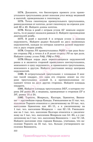 322
1174. Докажите, что биссектриса прямого угла прямо-
угольного треугольника делит пополам угол между медианой
и высотой, проведенными к гипотенузе.
1175. Точка гипотенузы прямоугольного треугольника,
равноудаленная от катетов, делит гипотенузу на отрезки дли-
ной 30 и 40. Найдите длины катетов.
1176. Когда в ромб с острым углом 45° вписали окруж-
ность, то ее радиус оказался равным 2. Найдите произведение
диагоналей ромба.
1177. В ромб с высотой h и острым углом α вписана
окружность. Найдите радиус большей из двух возможных
окружностей, каждая из которых касается данной окружно-
сти и двух сторон ромба.
1178. Сторона PS прямоугольника PQRS в три раза боль-
ше стороны PQ, а точки A и B делят сторону PS на три доли.
Найдите сумму углов PAQ, PBQ и PSQ.
1179. Общая хорда двух пересекающихся окружностей
равна а и является стороной правильного шестиугольника,
вписанного в одну окружность, и правильного треугольника,
вписанного в другую. Найдите расстояние между центрами
окружностей.
1180. В остроугольный треугольник с площадью 3 впи-
сан такой квадрат, что одна его сторона лежит на сто-
роне треугольника длиной 3, а противоположная со-
единяет точки на двух других сторонах. Найдите площадь
квадрата.
1181. Найдите площадь треугольника DEF, в котором сто-
рона DE равна 20, а медианы, проведенные к сторонам EF и
DF, равны 18 и 24.
1182. Торонто, Монреаль, Калгари, Эдмонтон, Винни-
пег — крупнейшие города Канады. Уменьшенное на 11 тыс. чел.
население Торонто относится к увеличенному на 10 тыс. чел.
населению Эдмонтона как 40 : 11, а к увеличенному на
1 тыс. чел. населению Монреаля — как 32 : 13. Уменьшен-
ное на 1 тыс. чел. население Калгари относится к увеличен-
ному на 1 тыс. чел. населению Монреаля как 54 : 65, а к уве-
личенному на 1 тыс. чел. населению Виннипега — как 72 : 53.
Найдите население этих городов Канады, учитывая, что на-
селение Торонто на 31 тыс. чел. больше учетверенного на-
селения Виннипега.
Правообладатель Народная асвета
Народная
асвета
 