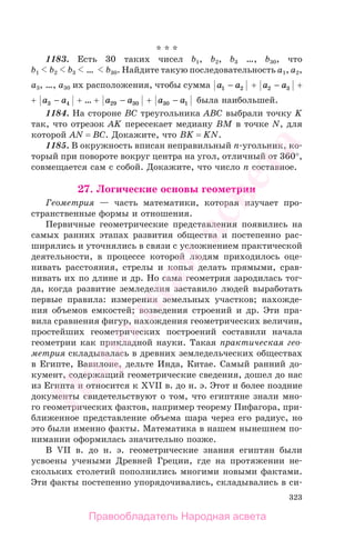 323
* * *
1183. Есть 30 таких чисел b1, b2, b3 …, b30, что
b1 b2 b3 … b30. Найдите такую последовательность a1, a2,
a3, …, a30 их расположения, чтобы сумма a a1 2− + a a2 3− +
+ a a3 4− + … + a a29 30− + a a30 1− была наибольшей.
1184. На стороне BC треугольника ABC выбрали точку K
так, что отрезок AK пересекает медиану BM в точке N, для
которой AN = BC. Докажите, что BK = KN.
1185. В окружность вписан неправильный n-угольник, ко-
торый при повороте вокруг центра на угол, отличный от 360°,
совмещается сам с собой. Докажите, что число n составное.
27. Логические основы геометрии
Геометрия — часть математики, которая изучает про-
странственные формы и отношения.
Первичные геометрические представления появились на
самых ранних этапах развития общества и постепенно рас-
ширялись и уточнялись в связи с усложнением практической
деятельности, в процессе которой людям приходилось оце-
нивать расстояния, стрелы и копья делать прямыми, срав-
нивать их по длине и др. Но сама геометрия зародилась тог-
да, когда развитие земледелия заставило людей выработать
первые правила: измерения земельных участков; нахожде-
ния объемов емкостей; возведения строений и др. Эти пра-
вила сравнения фигур, нахождения геометрических величин,
простейших геометрических построений составили начала
геометрии как прикладной науки. Такая практическая гео-
метрия складывалась в древних земледельческих обществах
в Египте, Вавилоне, дельте Инда, Китае. Самый ранний до-
кумент, содержащий геометрические сведения, дошел до нас
из Египта и относится к XVII в. до н. э. Этот и более поздние
документы свидетельствуют о том, что египтяне знали мно-
го геометрических фактов, например теорему Пифагора, при-
ближенное представление объема шара через его радиус, но
это были именно факты. Математика в нашем нынешнем по-
нимании оформилась значительно позже.
В VII в. до н. э. геометрические знания египтян были
усвоены учеными Древней Греции, где на протяжении не-
скольких столетий пополнились многими новыми фактами.
Эти факты постепенно упорядочивались, складывались в си-
Правообладатель Народная асвета
Народная
асвета
 