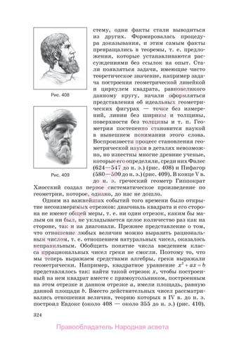 324
стему, одни факты стали выводиться
из других. Формировалась процеду-
ра доказывания, и этим самым факты
превращались в теоремы, т. е. предло-
жения, которые устанавливаются рас-
суждениями без ссылок на опыт. Ста-
ли появляться задачи, имеющие чисто
теоретическое значение, например зада-
ча построения геометрической линейкой
и циркулем квадрата, равновеликого
данному кругу, начали оформляться
представления об идеальных геометри-
ческих фигурах — точке без измере-
ний, линии без ширины и толщины,
поверхности без толщины и т. п. Гео-
метрия постепенно становится наукой
в нынешнем понимании этого слова.
Воспроизвести процесс становления гео-
метрической науки в деталях невозмож-
но, но известны многие древние ученые,
которые его определяли, среди них Фалес
(624—547 до н. э.) (рис. 408) и Пифагор
(580—500 до н. э.) (рис. 409). В конце V в.
до н. э. греческий геометр Гиппократ
Хиосский создал первое систематическое произведение по
геометрии, которое, однако, до нас не дошло.
Одним из важнейших событий того времени было откры-
тие несоизмеримых отрезков: диагональ квадрата и его сторо-
на не имеют общей меры, т. е. ни один отрезок, каким бы ма-
лым он ни был, не укладывается целое количество раз как на
стороне, так и на диагонали. Прежнее представление о том,
что отношение любых величин можно выразить рациональ-
ным числом, т. е. отношением натуральных чисел, оказалось
неправильным. Обобщить понятие числа введением клас-
са иррациональных чисел греки не смогли. Поэтому то, что
мы теперь выражаем средствами алгебры, греки выражали
геометрически. Например, квадратное уравнение x2
+ ax = b
представлялось так: найти такой отрезок x, чтобы построен-
ный на нем квадрат вместе с прямоугольником, построенным
на этом отрезке и данном отрезке a, имели площадь, равную
данной площади b. Вместо действительных чисел рассматри-
вались отношения величин, теорию которых в IV в. до н. э.
построил Евдокс (около 408 — около 355 до н. э.) (рис. 410).
Рис. 409
Рис. 408
Правообладатель Народная асвета
Народная
асвета
 