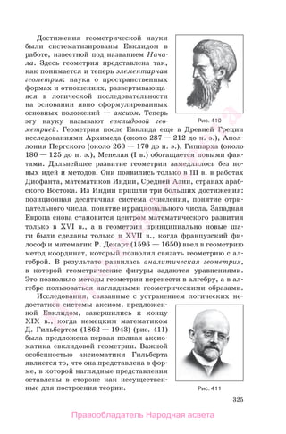325
Достижения геометрической науки
были систематизированы Евклидом в
работе, известной под названием Нача-
ла. Здесь геометрия представлена так,
как понимается и теперь элементарная
геометрия: наука о пространственных
формах и отношениях, развертывающа-
яся в логической последовательности
на основании явно сформулированных
основных положений — аксиом. Теперь
эту науку называют евклидовой гео-
метрией. Геометрия после Евклида еще в Древней Греции
исследованиями Архимеда (около 287 — 212 до н. э.), Апол-
лония Пергского (около 260 — 170 до н. э.), Гиппарха (около
180 — 125 до н. э.), Менелая (I в.) обогащается новыми фак-
тами. Дальнейшее развитие геометрии замедлилось без но-
вых идей и методов. Они появились только в III в. в работах
Диофанта, математиков Индии, Средней Азии, странах араб-
ского Востока. Из Индии пришли три больших достижения:
позиционная десятичная система счисления, понятие отри-
цательного числа, понятие иррационального числа. Западная
Европа снова становится центром математического развития
только в XVI в., а в геометрии принципиально новые ша-
ги были сделаны только в XVII в., когда французский фи-
лософ и математик Р. Декарт (1596 — 1650) ввел в геометрию
метод координат, который позволил связать геометрию с ал-
геброй. В результате развилась аналитическая геометрия,
в которой геометрические фигуры задаются уравнениями.
Это позволило методы геометрии перенести в алгебру, а в ал-
гебре пользоваться наглядными геометрическими образами.
Исследования, связанные с устранением логических не-
достатков системы аксиом, предложен-
ной Евклидом, завершились к концу
XIX в., когда немецким математиком
Д. Гильбертом (1862 — 1943) (рис. 411)
была предложена первая полная аксио-
матика евклидовой геометрии. Важной
особенностью аксиоматики Гильберта
является то, что она представлена в фор-
ме, в которой наглядные представления
оставлены в стороне как несуществен-
ные для построения теории.
Рис. 410
Рис. 411
Правообладатель Народная асвета
Народная
асвета
 