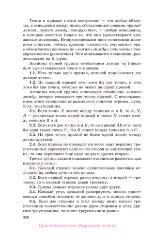326
Точки и прямые в этом построении — это любые объек-
ты, а отношения между ними, обозначенные словами принад-
лежит, лежит между, конгруэнтно, — любые отношения,
о которых известно только то, что они удовлетворяют ука-
занным аксиомам. Неопределяемыми явно понятиями явля-
ются понятия: точка; прямая; плоскость; отношение при-
надлежности; отношение «лежать между»; отношение кон-
груэнтности (равенства). Они описываются аксиомами, раз-
деленными на 5 групп.
Аксиомы первой группы отношением лежит на (прохо-
дит через) связывают точку и прямую.
1.1. Есть только одна прямая, которой принадлежат две
данные точки.
1.2. На каждой прямой есть хотя бы две точки, и есть
хотя бы три точки, которые не лежат на одной прямой.
Аксиомы второй группы описывают отношение лежать
между, которое связывает три точки прямой. С использова-
нием этого отношения определяются понятия отрезка, луча,
угла, треугольника.
2.1. Если точка X лежит между точками A и B, то A, X,
B — различные точки одной прямой и точка X лежит меж-
ду точками B и A.
2.2. Если есть две точки A и B, то на прямой AB есть хотя
бы одна такая точка C, что B лежит между точками A и C.
2.3. Из трех точек прямой не более одной лежит между
двумя другими.
2.4. Если прямая не проходит ни через одну вершину тре-
угольника и пересекает одну из его сторон во внутренней точ-
ке, то она пересекает еще одну из двух других сторон.
Третья группа аксиом описывает отношение равенства для
отрезков и углов.
3.1. Каждый отрезок можно единственным способом от-
ложить на любом луче от его начала.
3.2. Если первый отрезок равен второму, а второй — тре-
тьему, то и первый отрезок равен третьему.
3.3. Суммы равных отрезков равны друг другу.
3.4. Каждый угол, меньший развернутого, можно единст-
венным способом отложить от данного луча в данную сторону.
3.5. Если две стороны и угол между ними одного тре-
угольника соответственно равны двум сторонам и углу дру-
гого треугольника, то такие треугольники равны.
Правообладатель Народная асвета
Народная
асвета
 