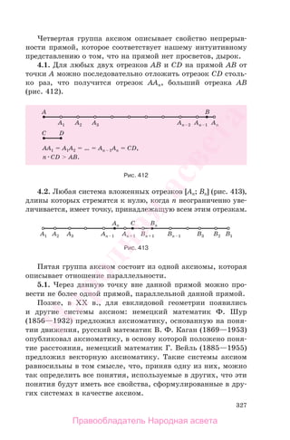327
Четвертая группа аксиом описывает свойство непрерыв-
ности прямой, которое соответствует нашему интуитивному
представлению о том, что на прямой нет просветов, дырок.
4.1. Для любых двух отрезков AB и CD на прямой AB от
точки A можно последовательно отложить отрезок CD столь-
ко раз, что получится отрезок AAn, больший отрезка AB
(рис. 412).
Рис. 412
4.2. Любая система вложенных отрезков [An; Bn] (рис. 413),
длины которых стремятся к нулю, когда n неограниченно уве-
личивается, имеет точку, принадлежащую всем этим отрезкам.
Рис. 413
Пятая группа аксиом состоит из одной аксиомы, которая
описывает отношение параллельности.
5.1. Через данную точку вне данной прямой можно про-
вести не более одной прямой, параллельной данной прямой.
Позже, в XX в., для евклидовой геометрии появились
и другие системы аксиом: немецкий математик Ф. Шур
(1856—1932) предложил аксиоматику, основанную на поня-
тии движения, русский математик В. Ф. Каган (1869—1953)
опубликовал аксиоматику, в основу которой положено поня-
тие расстояния, немецкий математик Г. Вейль (1885—1955)
предложил векторную аксиоматику. Такие системы аксиом
равносильны в том смысле, что, приняв одну из них, можно
так определить все понятия, используемые в других, что эти
понятия будут иметь все свойства, сформулированные в дру-
гих системах в качестве аксиом.
Правообладатель Народная асвета
Народная
асвета
 