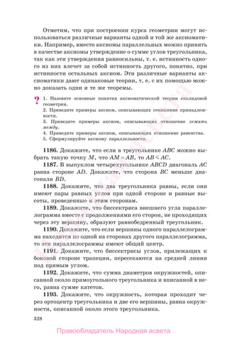 328
Отметим, что при построении курса геометрии могут ис-
пользоваться различные варианты одной и той же аксиомати-
ки. Например, вместо аксиомы параллельных можно принять
в качестве аксиомы утверждение о сумме углов треугольника,
так как эти утверждения равносильны, т. е. истинность одно-
го из них влечет за собой истинность другого, понятно, при
истинности остальных аксиом. Эти различные варианты ак-
сиоматики дают одинаковые теории, т. е. с их помощью мож-
но доказать одни и те же теоремы.
? 1. Назовите основные понятия аксиоматической теории евклидовой
геометрии.
2. Приведите примеры аксиом, описывающих отношение принадлеж-
ности.
3. Приведите примеры аксиом, описывающих отношение лежать
между.
4. Приведите примеры аксиом, описывающих отношение равенства.
5. Сформулируйте аксиому параллельности.
1186. Докажите, что если в треугольнике ABC можно вы-
брать такую точку M, что AM = AB, то AB AC.
1187. В выпуклом четырехугольнике ABCD диагональ AC
равна стороне AD. Докажите, что сторона BC меньше диа-
гонали BD.
1188. Докажите, что два треугольника равны, если они
имеют пары равных углов при одной стороне и равные вы-
соты, проведенные к этим сторонам.
1189. Докажите, что биссектриса внешнего угла паралле-
лограмма вместе с продолжениями его сторон, не проходящих
через эту вершину, образуют равнобедренный треугольник.
1190. Докажите, что если вершины одного параллелограм-
ма находятся по одной на сторонах другого параллелограмма,
то эти параллелограммы имеют общий центр.
1191. Докажите, что биссектрисы углов, прилежащих к
боковой стороне трапеции, пересекаются на средней линии
под прямым углом.
1192. Докажите, что сумма диаметров окружностей, опи-
санной около прямоугольного треугольника и вписанной в не-
го, равна сумме катетов.
1193. Докажите, что окружность, которая проходит че-
рез ортоцентр треугольника и две его вершины, равна окруж-
ности, описанной около этого треугольника.
Правообладатель Народная асвета
Народная
асвета
 