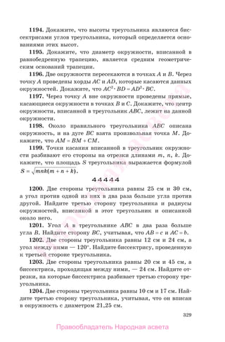 329
1194. Докажите, что высоты треугольника являются бис-
сектрисами углов треугольника, который определяется осно-
ваниями этих высот.
1195. Докажите, что диаметр окружности, вписанной в
равнобедренную трапецию, является средним геометриче-
ским оснований трапеции.
1196. Две окружности пересекаются в точках A и B. Через
точку A проведены хорды AC и AD, которые касаются данных
окружностей. Докажите, что AC2
BD = AD2
BC.
1197. Через точку A вне окружности проведены прямые,
касающиеся окружности в точках B и C. Докажите, что центр
окружности, вписанной в треугольник ABC, лежит на данной
окружности.
1198. Около правильного треугольника ABC описана
окружность, и на дуге BC взята произвольная точка M. До-
кажите, что AM = BM + CM.
1199. Точки касания вписанной в треугольник окружно-
сти разбивают его стороны на отрезки длинами m, n, k. До-
кажите, что площадь S треугольника выражается формулой
S mnk m n k= ( ).+ +
44444
1200. Две стороны треугольника равны 25 см и 30 см,
а угол против одной из них в два раза больше угла против
другой. Найдите третью сторону треугольника и радиусы
окружностей, вписанной в этот треугольник и описанной
около него.
1201. Угол A в треугольнике ABC в два раза больше
угла B. Найдите сторону BC, учитывая, что AB = c и AC = b.
1202. Две стороны треугольника равны 12 см и 24 см, а
угол между ними — 120°. Найдите биссектрису, проведенную
к третьей стороне треугольника.
1203. Две стороны треугольника равны 20 см и 45 см, а
биссектриса, проходящая между ними, — 24 см. Найдите от-
резки, на которые биссектриса разбивает третью сторону тре-
угольника.
1204. Две стороны треугольника равны 10 см и 17 см. Най-
дите третью сторону треугольника, учитывая, что он вписан
в окружность с диаметром 21,25 см.
Правообладатель Народная асвета
Народная
асвета
 