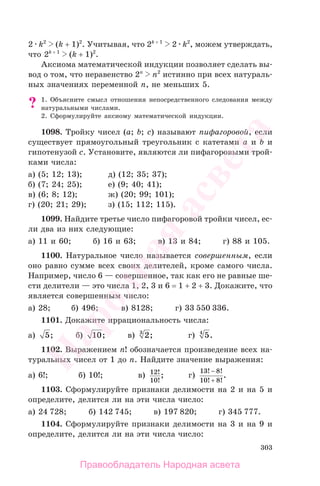 303
2 k2
(k + 1)2
. Учитывая, что 2k + 1
2 k2
, можем утверждать,
что 2k + 1
(k + 1)2
.
Аксиома математической индукции позволяет сделать вы-
вод о том, что неравенство 2n
n2
истинно при всех натураль-
ных значениях переменной n, не меньших 5.
? 1. Объясните смысл отношения непосредственного следования между
натуральными числами.
2. Сформулируйте аксиому математической индукции.
1098. Тройку чисел (a; b; c) называют пифагоровой, если
существует прямоугольный треугольник с катетами a и b и
гипотенузой c. Установите, являются ли пифагоровыми трой-
ками числа:
а) (5; 12; 13); д) (12; 35; 37);
б) (7; 24; 25); е) (9; 40; 41);
в) (6; 8; 12); ж) (20; 99; 101);
г) (20; 21; 29); з) (15; 112; 115).
1099. Найдите третье число пифагоровой тройки чисел, ес-
ли два из них следующие:
а) 11 и 60; б) 16 и 63; в) 13 и 84; г) 88 и 105.
1100. Натуральное число называется совершенным, если
оно равно сумме всех своих делителей, кроме самого числа.
Например, число 6 — совершенное, так как его не равные ше-
сти делители — это числа 1, 2, 3 и 6 = 1 + 2 + 3. Докажите, что
является совершенным число:
а) 28; б) 496; в) 8128; г) 33 550 336.
1101. Докажите иррациональность числа:
а) 5; б) 10; в) 23
; г) 54
.
1102. Выражением n! обозначается произведение всех на-
туральных чисел от 1 до n. Найдите значение выражения:
а) 6!; б) 10!; в) 12
10
!
!
; г)
13 8
10 8
! !
! !
.
−
+
1103. Сформулируйте признаки делимости на 2 и на 5 и
определите, делится ли на эти числа число:
а) 24 728; б) 142 745; в) 197 820; г) 345 777.
1104. Сформулируйте признаки делимости на 3 и на 9 и
определите, делится ли на эти числа число:
Правообладатель Народная асвета
Народная
асвета
 