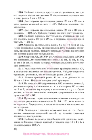 330
1205. Найдите площадь треугольника, учитывая, что две
его стороны вместе составляют 30 см, а высоты, проведенные
к ним, равны 8 см и 12 см.
1206. Две стороны треугольника равны 20 см и 28 см, а
угол против меньшей из них — 45°. Найдите площадь тре-
угольника.
1207. Две стороны треугольника равны 25 см и 30 см, а
площадь — 300 см2
. Найдите третью сторону треугольника.
1208. Найдите площадь треугольника, учитывая, что две
его стороны равны 27 см и 29 см, а медиана, проведенная к
третьей, — 26 см.
1209. Стороны треугольника равны 65 см, 70 см и 75 см.
Через основания высот, проведенных к двум большим сторо-
нам, проходит прямая. Найдите площади частей, на которые
эта прямая разбивает треугольник.
1210. Стороны AB, BC, CD, DA четырехугольника ABCD и
его диагональ AC соответственно равны 26 см, 30 см, 17 см,
25 см и 28 см. Найдите площадь четырехугольника и его вто-
рую диагональ.
1211. Углы при большем основании трапеции равны 30°,
а диагонали являются их биссектрисами. Найдите периметр
трапеции, учитывая, что ее площадь равна 24 см2
.
1212. Высота трапеции равна 12 см, а ее диагонали —
20 см и 15 см. Найдите площадь этой трапеции.
1213. На стороне AB треугольника ABC отмечена точка D,
делящая сторону в отношении m : n, а на стороне BC — точ-
ки E и F, делящие эту сторону в отношении p : q : r. Опре-
делите, в каком отношении площадь треугольника делится
прямыми DE и DF.
1214. Прямыми, параллельными основанию, площадь тре-
угольника разделена в отношении 9 : 55 : 161, если считать
от вершины. Определите, в каком отношении эти прямые де-
лят стороны.
1215. Основания трапеции относятся как m : n. Опре-
делите отношение площадей частей, на которые трапеция
делится ее диагоналями.
1216. Найдите периметр равнобедренной трапеции, осно-
вания и боковая сторона которой относятся как 10 : 4 : 5, а
площадь равна 112 м2
.
Правообладатель Народная асвета
Народная
асвета
 